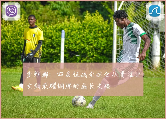 金维娜：四度征战全运会从青涩少女到荣耀铜牌的成长之路