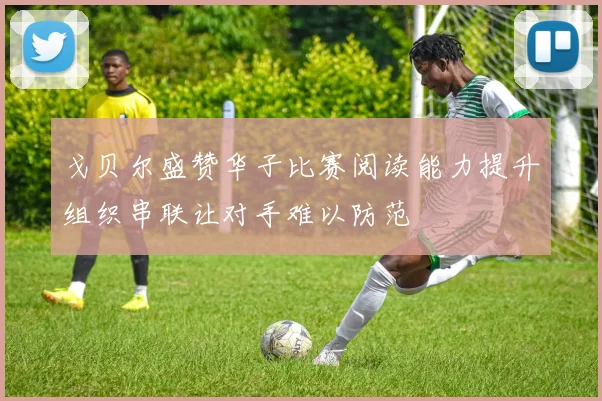 戈贝尔盛赞华子比赛阅读能力提升组织串联让对手难以防范