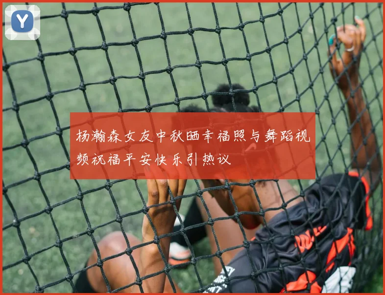杨瀚森女友中秋晒幸福照与舞蹈视频祝福平安快乐引热议