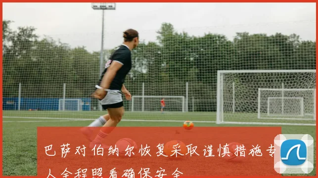 巴萨对伯纳尔恢复采取谨慎措施专人全程照看确保安全