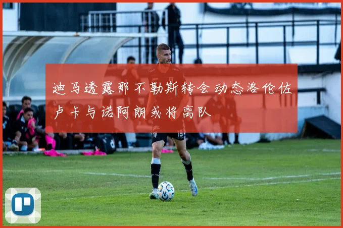 迪马透露那不勒斯转会动态洛伦佐卢卡与诺阿朗或将离队