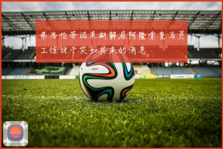 弗洛伦蒂诺果断解雇阿隆索皇马员工惊讶于突如其来的消息
