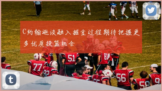 C约翰逊谈融入掘金过程期待把握更多优质投篮机会