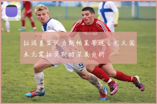 拉诺基亚认为斯帕莱蒂适合尤文国米无需拉莫斯的深度分析