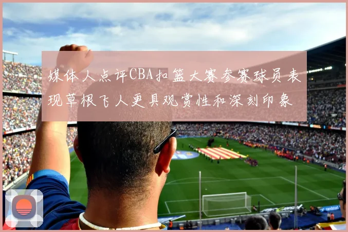 媒体人点评CBA扣篮大赛参赛球员表现草根飞人更具观赏性和深刻印象