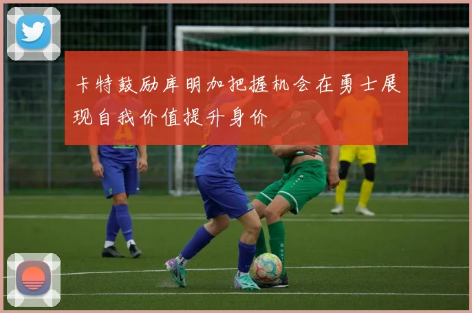 卡特鼓励库明加把握机会在勇士展现自我价值提升身价