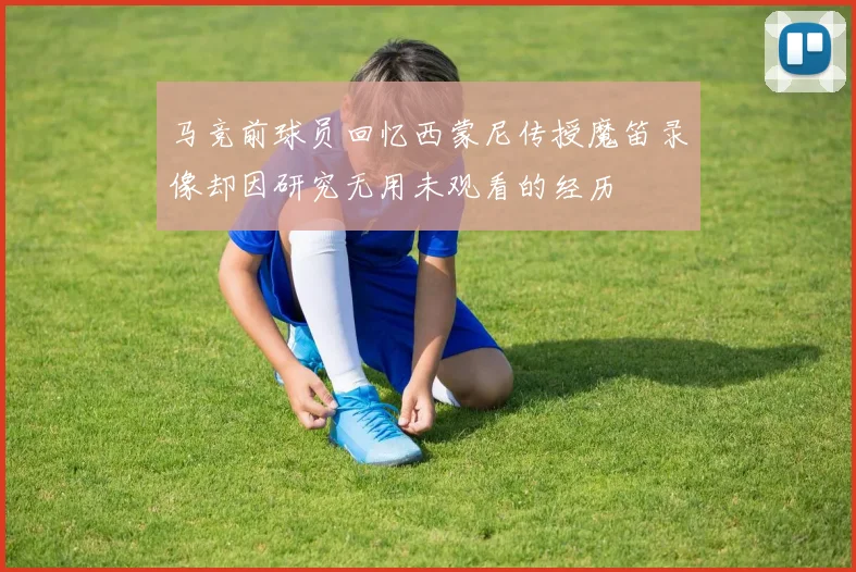 马竞前球员回忆西蒙尼传授魔笛录像却因研究无用未观看的经历