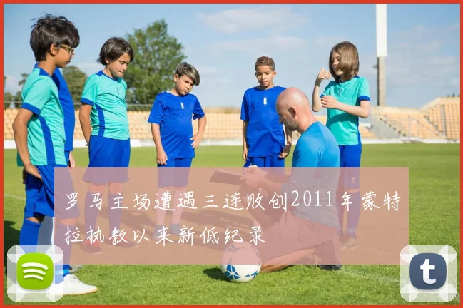 罗马主场遭遇三连败创2011年蒙特拉执教以来新低纪录