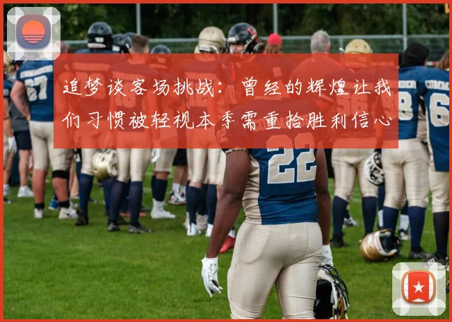 追梦谈客场挑战：曾经的辉煌让我们习惯被轻视本季需重拾胜利信心