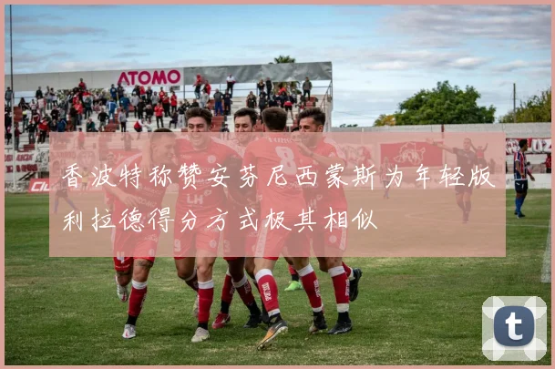 香波特称赞安芬尼西蒙斯为年轻版利拉德得分方式极其相似