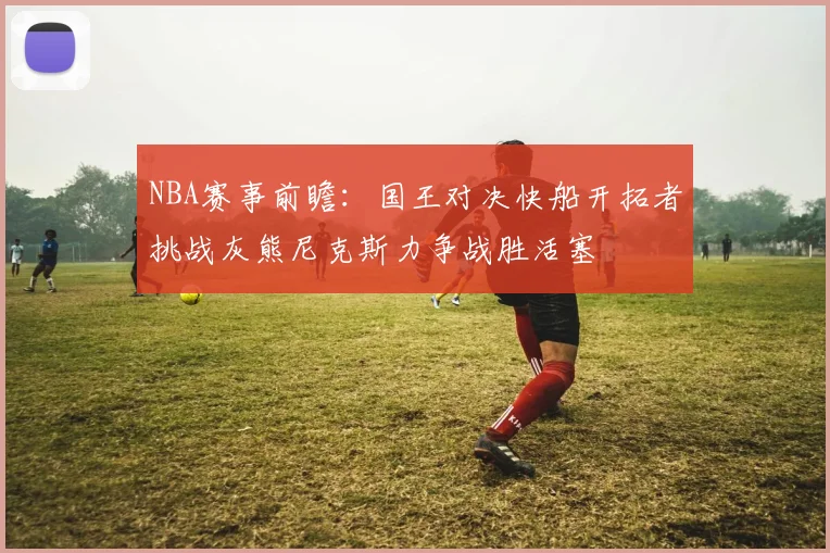 NBA赛事前瞻：国王对决快船开拓者挑战灰熊尼克斯力争战胜活塞