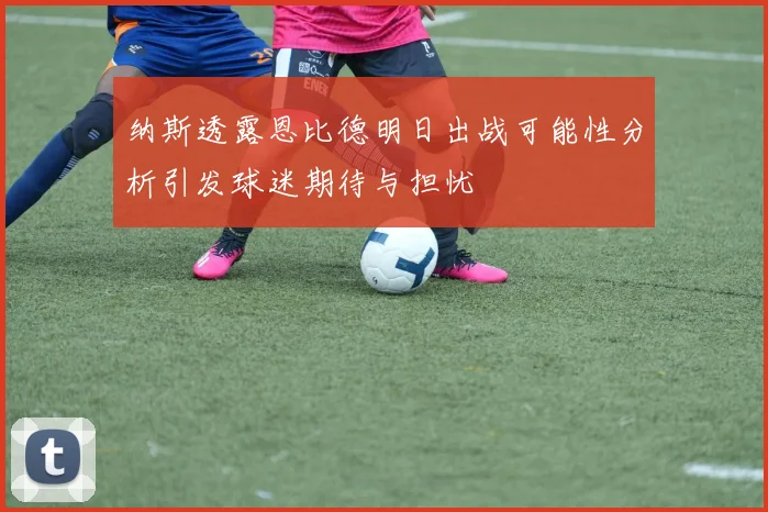 纳斯透露恩比德明日出战可能性分析引发球迷期待与担忧