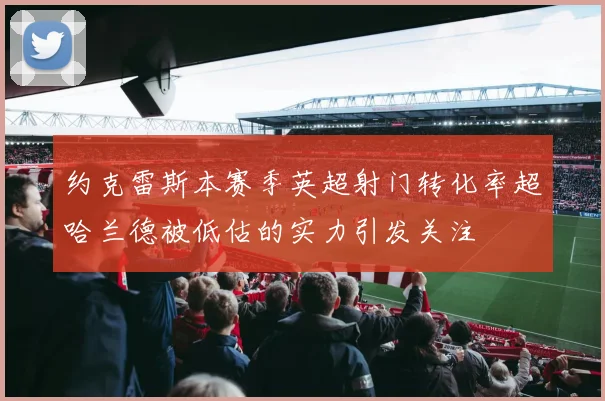 约克雷斯本赛季英超射门转化率超哈兰德被低估的实力引发关注