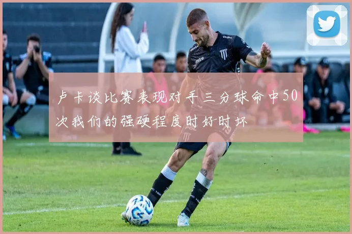 卢卡谈比赛表现对手三分球命中50次我们的强硬程度时好时坏