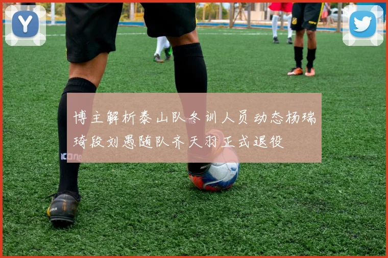 博主解析泰山队冬训人员动态杨瑞琦段刘愚随队齐天羽正式退役