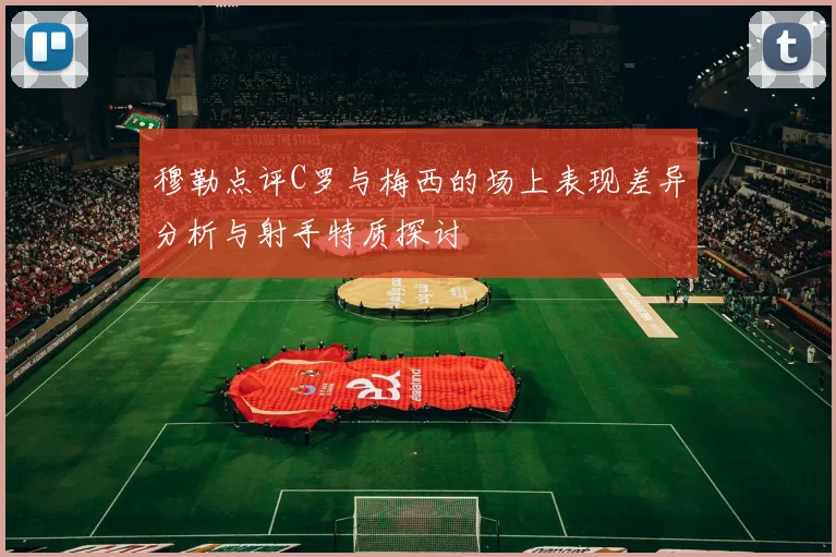 穆勒点评C罗与梅西的场上表现差异分析与射手特质探讨