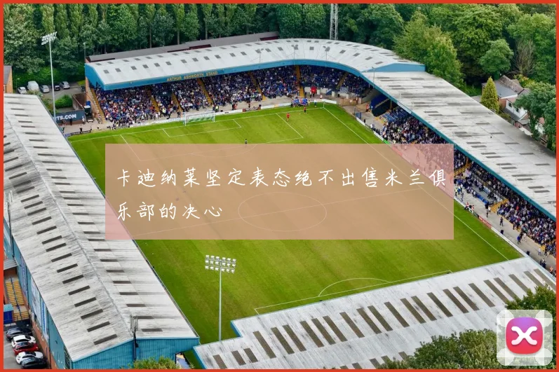 卡迪纳莱坚定表态绝不出售米兰俱乐部的决心