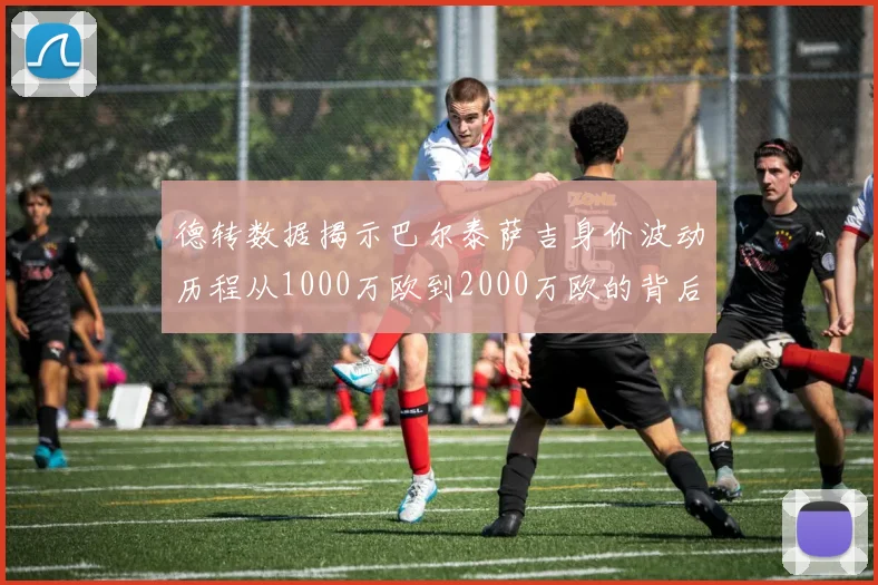 德转数据揭示巴尔泰萨吉身价波动历程从1000万欧到2000万欧的背后故事