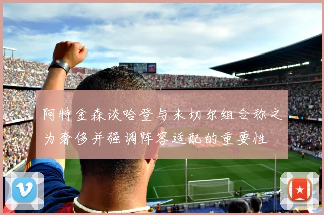 阿特金森谈哈登与米切尔组合称之为奢侈并强调阵容适配的重要性