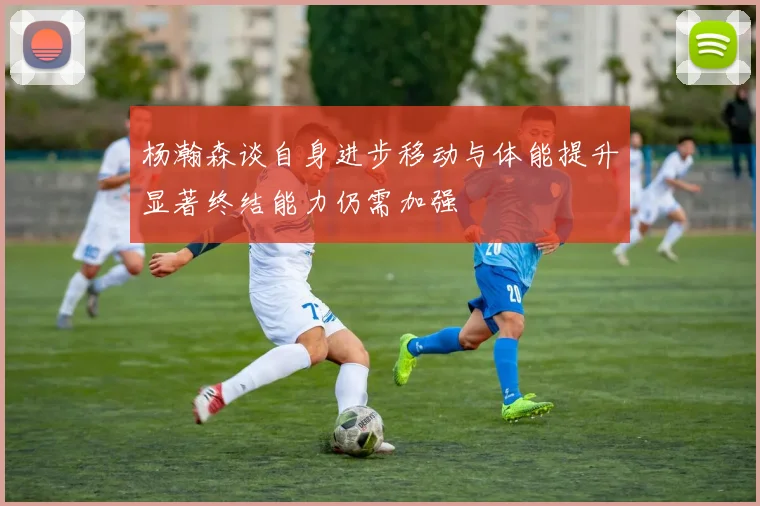 杨瀚森谈自身进步移动与体能提升显著终结能力仍需加强