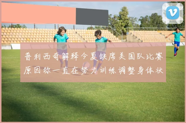 普利西奇解释今夏缺席美国队比赛原因称一直在努力训练调整身体状态