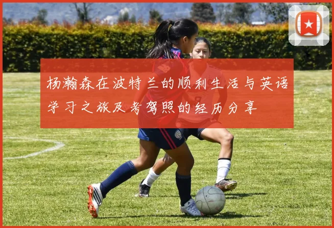 杨瀚森在波特兰的顺利生活与英语学习之旅及考驾照的经历分享