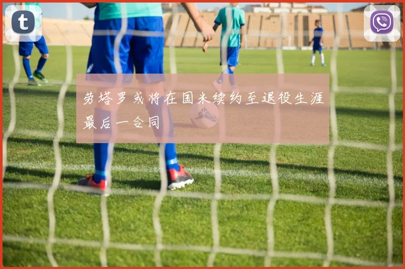 劳塔罗或将在国米续约至退役生涯最后一合同