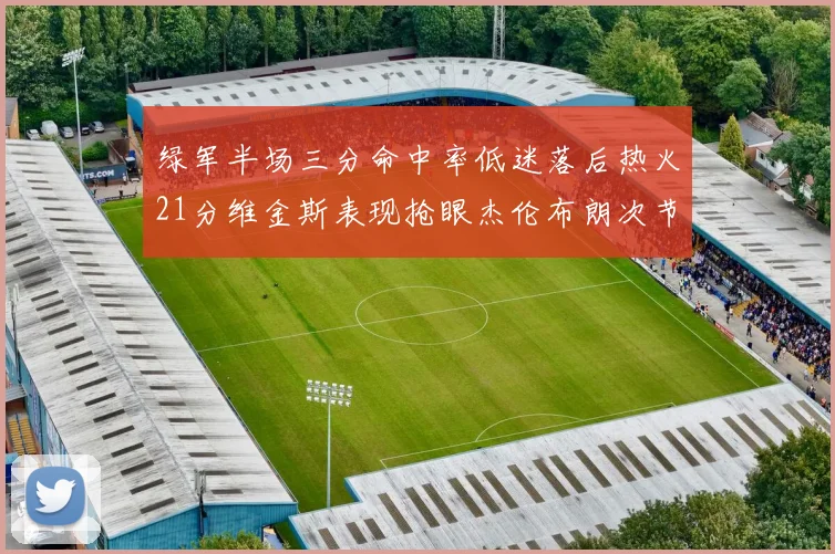 绿军半场三分命中率低迷落后热火21分维金斯表现抢眼杰伦布朗次节独得15分