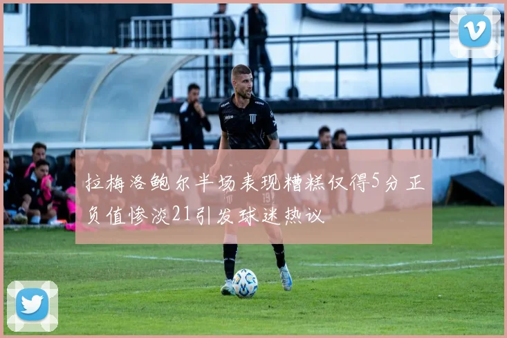 拉梅洛鲍尔半场表现糟糕仅得5分正负值惨淡21引发球迷热议