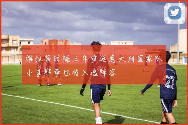 维拉蒂时隔三年重返意大利国家队小基耶萨也将入选阵容