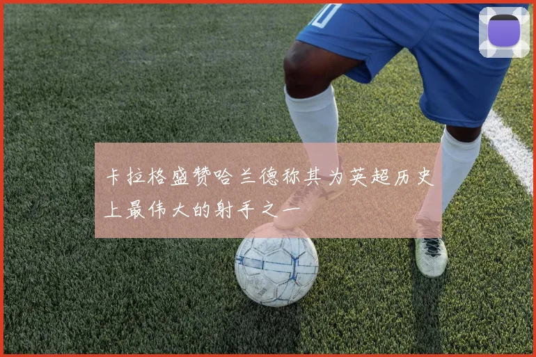 卡拉格盛赞哈兰德称其为英超历史上最伟大的射手之一