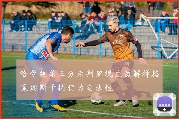 哈登绝杀三分未判犯规主裁解释格莱姆斯干扰行为合法性
