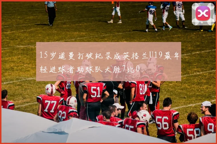 15岁道曼打破纪录成英格兰U19最年轻进球者助球队大胜7比0