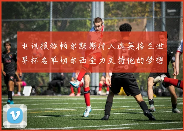 电讯报称帕尔默期待入选英格兰世界杯名单切尔西全力支持他的梦想