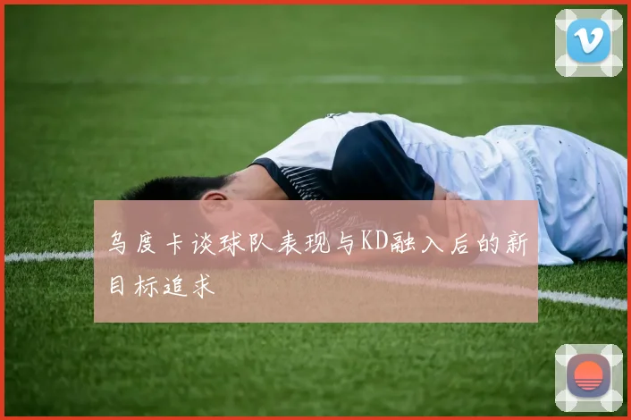 乌度卡谈球队表现与KD融入后的新目标追求