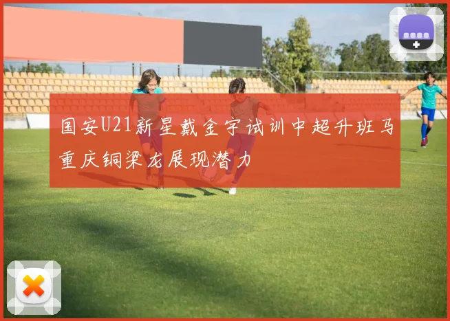 国安U21新星戴金宇试训中超升班马重庆铜梁龙展现潜力