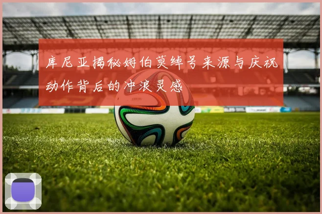 库尼亚揭秘姆伯莫绰号来源与庆祝动作背后的冲浪灵感