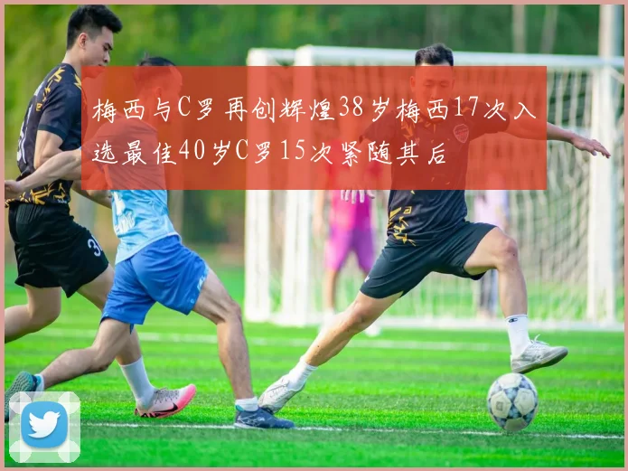 梅西与C罗再创辉煌38岁梅西17次入选最佳40岁C罗15次紧随其后